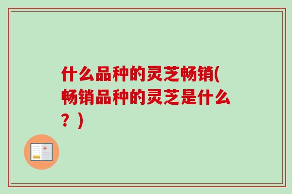 什么品种的灵芝畅销(畅销品种的灵芝是什么?) 什么品种的灵芝畅销(畅销品种的灵芝是什么?)