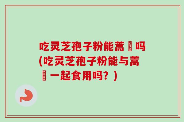 吃灵芝孢子粉能蒿芛吗(吃灵芝孢子粉能与蒿芛一起食用吗？)