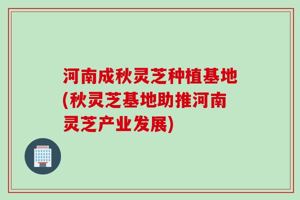河南成秋灵芝种植基地(秋灵芝基地助推河南灵芝产业发展)