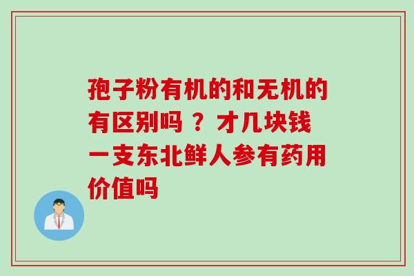 孢子粉有机的和无机的有区别吗 ？才几块钱一支东北鲜人参有药用价值吗