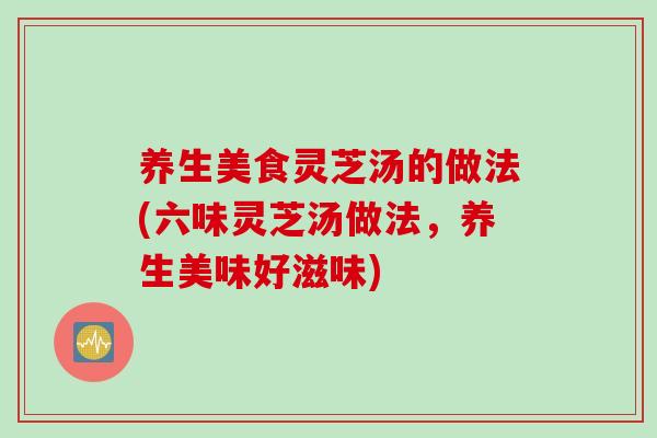 养生美食灵芝汤的做法(六味灵芝汤做法，养生美味好滋味)
