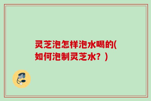 灵芝泡怎样泡水喝的(如何泡制灵芝水？)