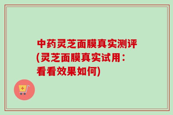 中药灵芝面膜真实测评(灵芝面膜真实试用：看看效果如何)