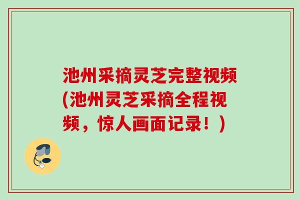 池州采摘灵芝完整视频(池州灵芝采摘全程视频，惊人画面记录！)