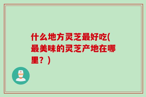 什么地方灵芝好吃(美味的灵芝产地在哪里?) 什么地方灵芝好吃(美味的灵芝产地在哪里?)