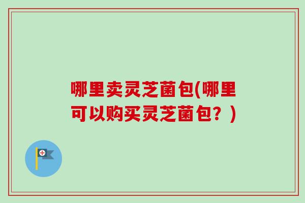 哪里卖灵芝菌包(哪里可以购买灵芝菌包？)