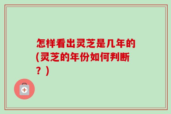 怎样看出灵芝是几年的(灵芝的年份如何判断?) 怎样看出灵芝是几年的(灵芝的年份如何判断?)