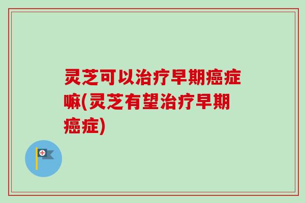 灵芝可以治疗早期癌症嘛(灵芝有望治疗早期癌症)