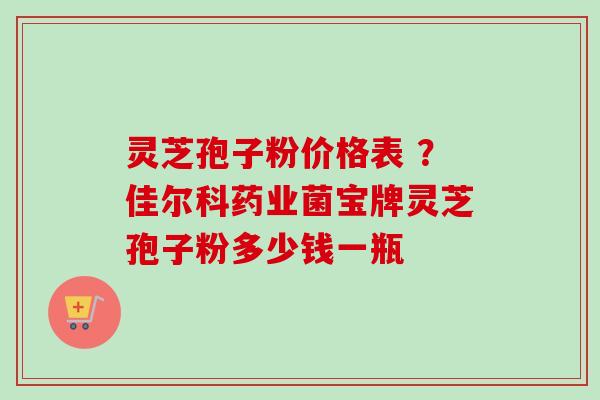 灵芝孢子粉价格表 ？佳尔科药业菌宝牌灵芝孢子粉多少钱一瓶