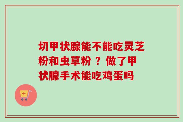 切能不能吃灵芝粉和虫草粉 ？做了手术能吃鸡蛋吗