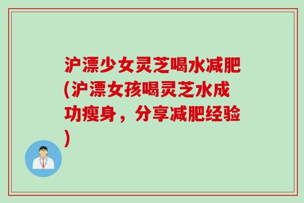 沪漂少女灵芝喝水减肥(沪漂女孩喝灵芝水成功瘦身，分享减肥经验)