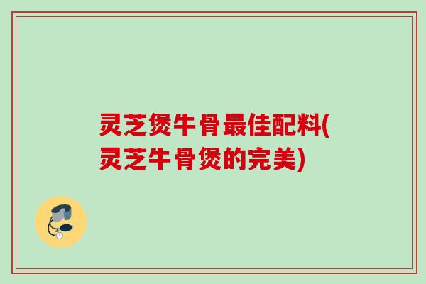 灵芝煲牛骨最佳配料(灵芝牛骨煲的完美)