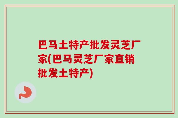 巴马土特产批发灵芝厂家(巴马灵芝厂家直销批发土特产)