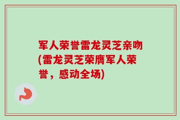 军人荣誉雷龙灵芝亲吻(雷龙灵芝荣膺军人荣誉，感动全场)