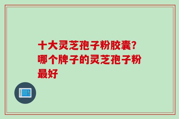 十大灵芝孢子粉胶囊？哪个牌子的灵芝孢子粉最好