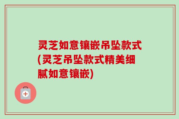 灵芝如意镶嵌吊坠款式(灵芝吊坠款式精美细腻如意镶嵌)