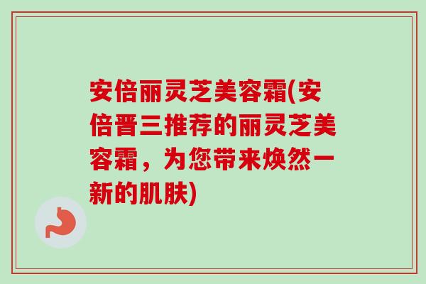 安倍丽灵芝美容霜(安倍晋三推荐的丽灵芝美容霜,为您带来焕然一新的) 安倍丽灵芝美容霜(安倍晋三推荐的丽灵芝美容霜,为您带来焕然一新的)