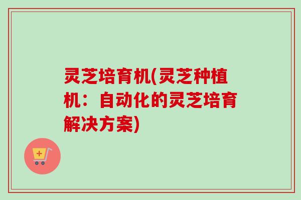 灵芝培育机(灵芝种植机：自动化的灵芝培育解决方案)