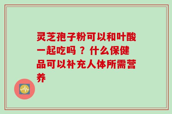 灵芝孢子粉可以和叶酸一起吃吗 ？什么保健品可以补充人体所需营养
