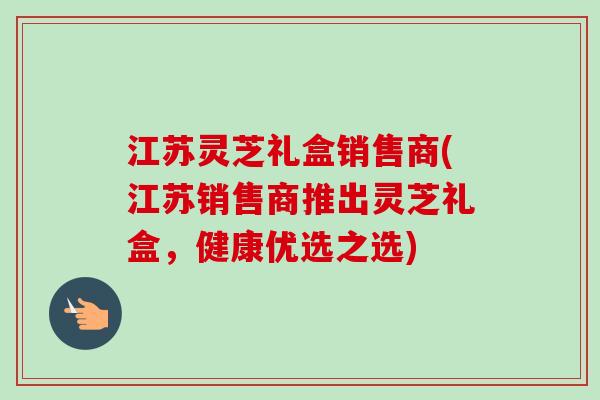 江苏灵芝礼盒销售商(江苏销售商推出灵芝礼盒，健康优选之选)