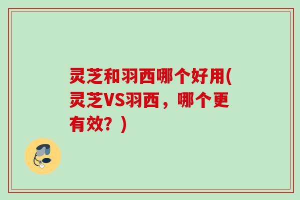 灵芝和羽西哪个好用(灵芝VS羽西，哪个更有效？)