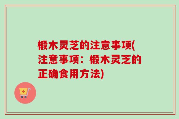 椴木灵芝的注意事项(注意事项：椴木灵芝的正确食用方法)