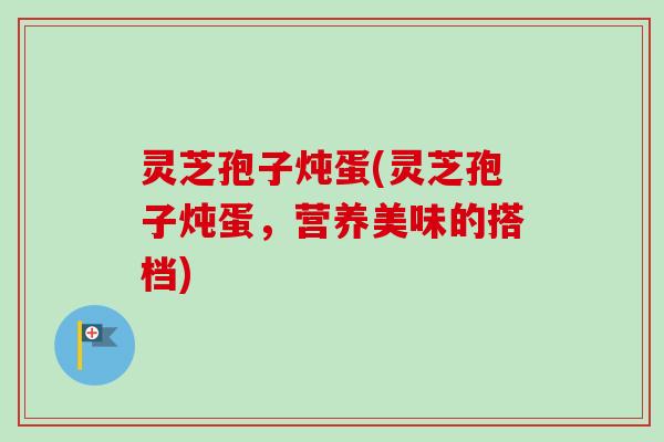 灵芝孢子炖蛋(灵芝孢子炖蛋，营养美味的搭档)