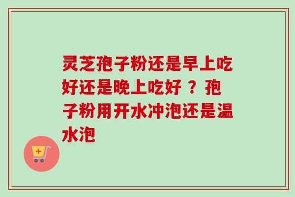 灵芝孢子粉还是早上吃好还是晚上吃好 ?孢子粉用开水冲泡还是温水泡 灵芝孢子粉还是早上吃好还是晚上吃好 ?孢子粉用开水冲泡还是温水泡