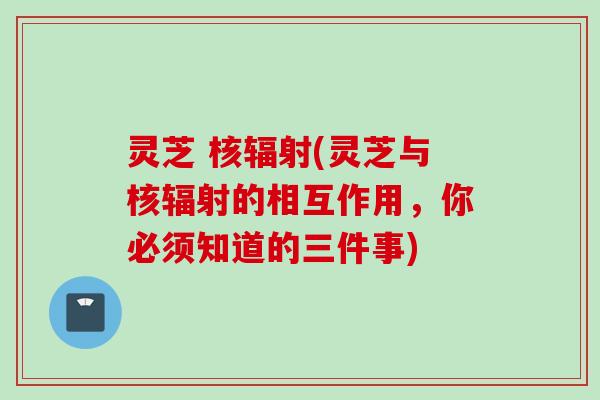灵芝 核辐射(灵芝与核辐射的相互作用，你必须知道的三件事)