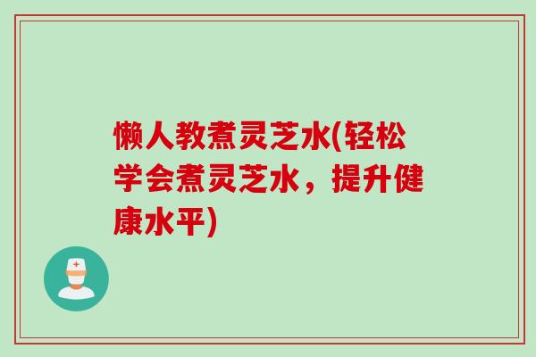 懒人教煮灵芝水(轻松学会煮灵芝水，提升健康水平)