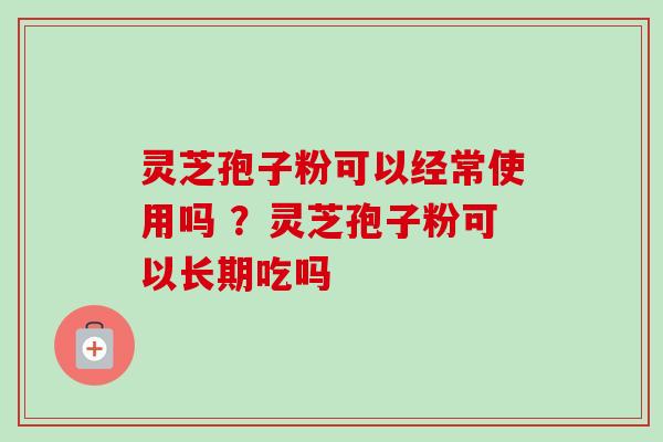 灵芝孢子粉可以经常使用吗 ?灵芝孢子粉可以长期吃吗 灵芝孢子粉可以经常使用吗 ?灵芝孢子粉可以长期吃吗