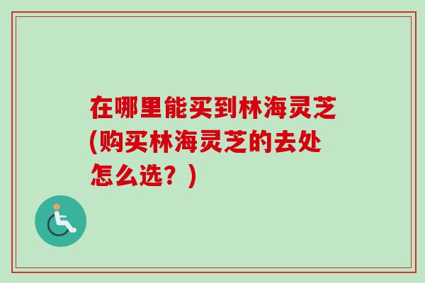 在哪里能买到林海灵芝(购买林海灵芝的去处怎么选？)