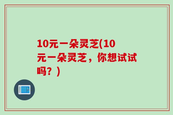 10元一朵灵芝(10元一朵灵芝，你想试试吗？)