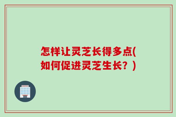 怎样让灵芝长得多点(如何促进灵芝生长？)