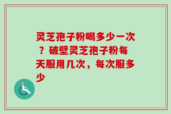 灵芝孢子粉喝多少一次 ？破壁灵芝孢子粉每天服用几次，每次服多少