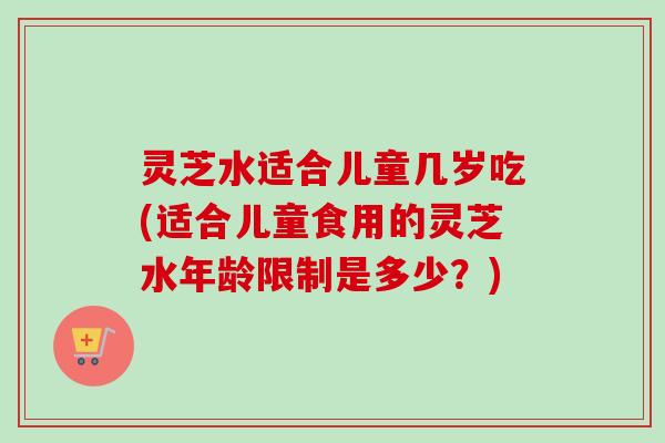 灵芝水适合儿童几岁吃(适合儿童食用的灵芝水年龄限制是多少?) 灵芝水适合儿童几岁吃(适合儿童食用的灵芝水年龄限制是多少?)