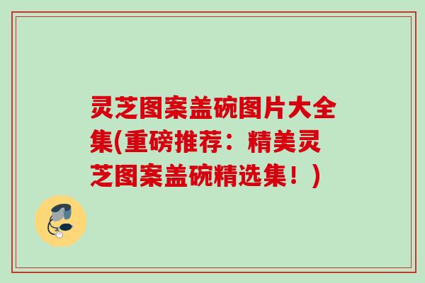 灵芝图案盖碗图片大全集(重磅推荐：精美灵芝图案盖碗精选集！)