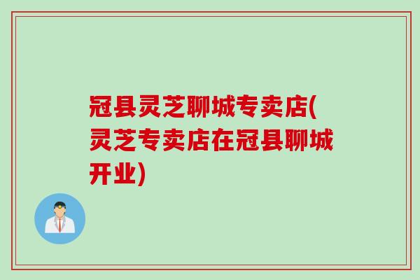 冠县灵芝聊城专卖店(灵芝专卖店在冠县聊城开业)