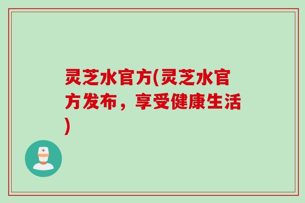 灵芝水官方(灵芝水官方发布，享受健康生活)