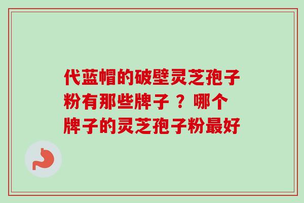 代蓝帽的破壁灵芝孢子粉有那些牌子 ？哪个牌子的灵芝孢子粉最好