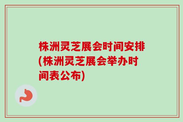 株洲灵芝展会时间安排(株洲灵芝展会举办时间表公布)