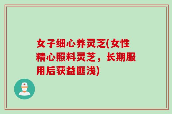 女子细心养灵芝(女性精心照料灵芝，长期服用后获益匪浅)