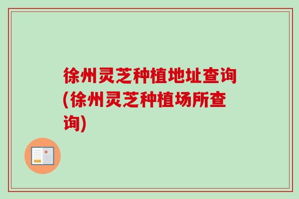 徐州灵芝种植地址查询(徐州灵芝种植场所查询)
