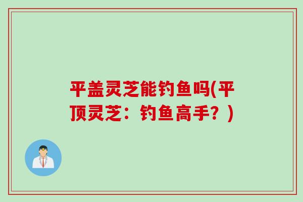 平盖灵芝能钓鱼吗(平顶灵芝：钓鱼高手？)