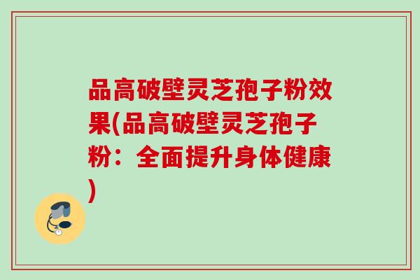 品高破壁灵芝孢子粉效果(品高破壁灵芝孢子粉：全面提升身体健康)