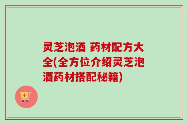 灵芝泡酒 药材配方大全(全方位介绍灵芝泡酒药材搭配秘籍)