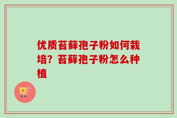 优质苔藓孢子粉如何栽培？苔藓孢子粉怎么种植