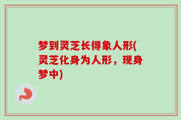 梦到灵芝长得象人形(灵芝化身为人形，现身梦中)