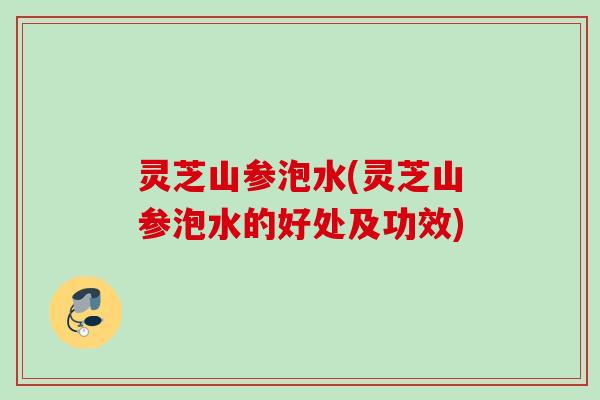 灵芝山参泡水(灵芝山参泡水的好处及功效)