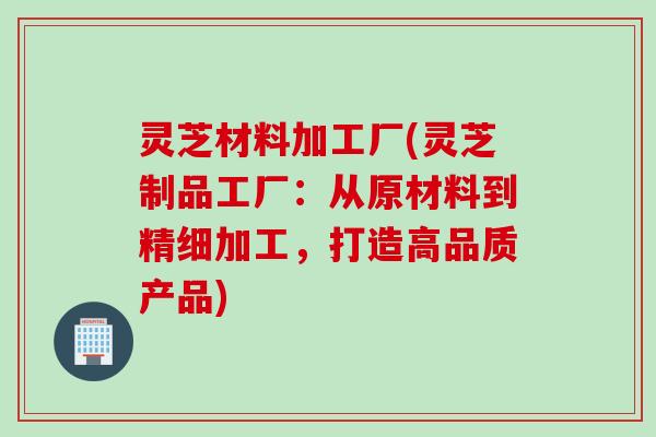 灵芝材料加工厂(灵芝制品工厂:从原材料到精细加工,打造高品质产品) 灵芝材料加工厂(灵芝制品工厂:从原材料到精细加工,打造高品质产品)